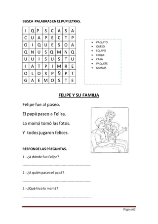 Página 62
BUSCA PALABRAS EN EL PUPILETRAS.
I Q P S C A S A
C U A P E C T P
O I Q U E S O A
Q N U S Q M N Q
U U I S U S T U
I A T P I M R E
O L O K P Ñ P T
G A E M O S T E
FELIPE Y SU FAMILIA
Felipe fue al paseo.
El papá paseo a Felisa.
La mamá tomó las fotos.
Y todosjugaron felices.
RESPONDELAS PREGUNTAS.
1.- ¿A dónde fue Felipe?
…………………………………………………………………….
2.- ¿A quién paseo el papá?
…………………………………………………………………….
3.- ¿Qué hizo la mamá?
……………………………………………………………………..
 PAQUITO
 QUESO
 EQUIPO
 COQUI
 CASA
 PAQUETE
 QUINUA
 