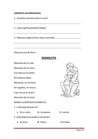 Página 64
CONTESTA LAS PREGUNTAS:
1.- ¿Cuántas ventanas tiene la casa?
……………………………………………………………………………………………………………..
2.- ¿Qué significa bastante follaje?
……………………………………………………………………………………………………………..
3.- Menciona alguna flores rojas y amarillas…………………………………………
……………………………………………………………………………………………………………..
………………………………………………………………………………………………………………
Dibuja la casa de Elvira.
MAMACITA
Mamacita de mi vida
Mamacita de mi amor
A tu lado yo no siento
Ni tristeza ni dolor.
Mamacita, tú me besas
Sin engaños, sin rencor,
Y por eso yo te quiero
Mamacita de mi amor.
MARCA LA RESPUESTA CORRECTA.
1.-¿ Qué tipo de texto es?
 A) un carta b) Un poema C) cuento
2.-¿Quéexpresa la palabra mamacita?
 A) amor B) Cólera C) tristeza
 