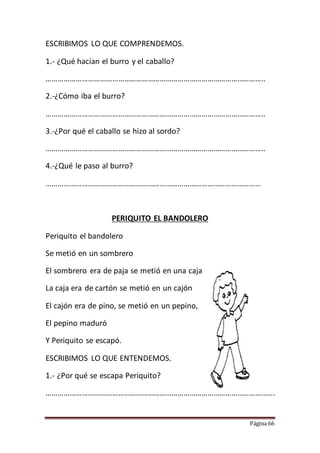 Página 66
ESCRIBIMOS LO QUE COMPRENDEMOS.
1.- ¿Qué hacían el burro y el caballo?
………………………………………………………………………………………………..
2.-¿Cómo iba el burro?
………………………………………………………………………………………………..
3.-¿Por qué el caballo se hizo al sordo?
………………………………………………………………………………………………..
4.-¿Qué le paso al burro?
………………………………………………………………………………………………
PERIQUITO EL BANDOLERO
Periquito el bandolero
Se metió en un sombrero
El sombrero era de paja se metió en una caja
La caja era de cartón se metió en un cajón
El cajón era de pino, se metió en un pepino,
El pepino maduró
Y Periquito se escapó.
ESCRIBIMOS LO QUE ENTENDEMOS.
1.- ¿Por qué se escapa Periquito?
…………………………………………………………………………………………………….
 