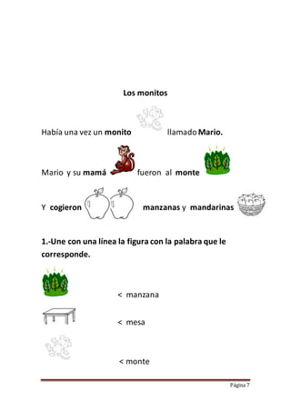 Página 7
Los monitos
Había una vez un monito llamadoMario.
Mario y su mamá fueron al monte
Y cogieron manzanas y mandarinas
1.-Une con una línea la figura con la palabra que le
corresponde.
< manzana
< mesa
< monte
 