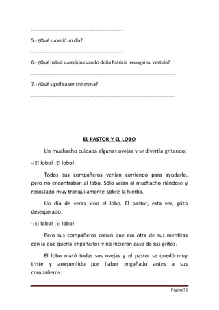 Página 71
…………………………………………………………………..
5.- ¿Qué sucedió un día?
…………………………………………………………………..
6.- ¿Qué habrá sucedido cuando doña Patricia recogió su vestido?
………………………………………………………………………………………………………….
7.- ¿Qué significa ser chismosa?
…………………………………………………………………………………………………………
EL PASTOR Y EL LOBO
Un muchacho cuidaba algunas ovejas y se divertía gritando;
-¡El lobo! ¡El lobo!
Todos sus compañeros venían corriendo para ayudarlo,
pero no encontraban al lobo. Sólo veían al muchacho riéndose y
recostado muy tranquilamente sobre la hierba.
Un día de veras vino el lobo. El pastor, esta vez, grito
desesperado:
-¡El lobo! ¡El lobo!
Pero sus compañeros creían que era otra de sus mentiras
con la que quería engañarlos y no hicieron caso de sus gritos.
El lobo mató todas sus ovejas y el pastor se quedó muy
triste y arrepentido por haber engañado antes a sus
compañeros.
 