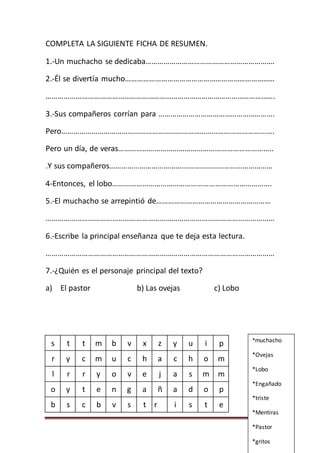 Página 72
COMPLETA LA SIGUIENTE FICHA DE RESUMEN.
1.-Un muchacho se dedicaba……………………………………………………….
2.-Él se divertía mucho…………………………………………………………………
…………………………………………………………………………………………………….
3.-Sus compañeros corrían para ………………………………………………….
Pero…………………………………………………………………………………………….
Pero un día, de veras…………………………………………………………………..
.Y sus compañeros………………………………………………………………………
4-Entonces, el lobo…………………………………………………………………….
5.-El muchacho se arrepintió de…………………………………………………
……………………………………………………………………………………………………
6.-Escribe la principal enseñanza que te deja esta lectura.
……………………………………………………………………………………………………
7.-¿Quién es el personaje principal del texto?
a) El pastor b) Las ovejas c) Lobo
s t t m b v x z y u i p
r y c m u c h a c h o m
l r r y o v e j a s m m
o y t e n g a ñ a d o p
b s c b v s t r i s t e
*muchacho
*Ovejas
*Lobo
*Engañado
*triste
*Mentiras
*Pastor
*gritos
 