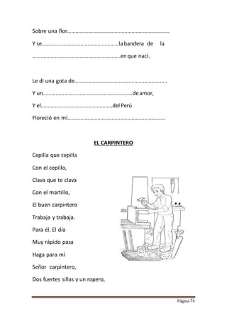 Página 74
Sobre una flor………………………………………………………………
Y se………………………………………………labandera de la
……………………………………………………..enque nací.
Le di una gota de………………………………………………………..
Y un………………………………………………………deamor,
Y el…………………………………………..del Perú
Floreció en mí……………………………………………………………
EL CARPINTERO
Cepilla que cepilla
Con el cepillo,
Clava que te clava
Con el martillo,
El buen carpintero
Trabaja y trabaja.
Para él. El día
Muy rápido pasa
Haga para mí
Señor carpintero,
Dos fuertes sillas y un ropero,
 
