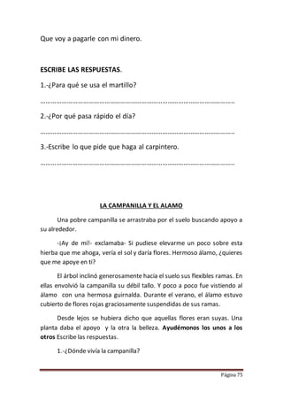 Página 75
Que voy a pagarle con mi dinero.
ESCRIBE LAS RESPUESTAS.
1.-¿Para qué se usa el martillo?
………………………………………………………………………………………………..
2.-¿Por qué pasa rápido el día?
………………………………………………………………………………………………..
3.-Escribe lo que pide que haga al carpintero.
………………………………………………………………………………………………..
LA CAMPANILLA Y EL ALAMO
Una pobre campanilla se arrastraba por el suelo buscando apoyo a
su alrededor.
-¡Ay de mí!- exclamaba- Si pudiese elevarme un poco sobre esta
hierba que me ahoga, vería el sol y daría flores. Hermoso álamo, ¿quieres
que me apoye en ti?
El árbol inclinó generosamente hacia el suelo sus flexibles ramas. En
ellas envolvió la campanilla su débil tallo. Y poco a poco fue vistiendo al
álamo con una hermosa guirnalda. Durante el verano, el álamo estuvo
cubierto de flores rojas graciosamente suspendidas de sus ramas.
Desde lejos se hubiera dicho que aquellas flores eran suyas. Una
planta daba el apoyo y la otra la belleza. Ayudémonos los unos a los
otros Escribe las respuestas.
1.-¿Dónde vivía la campanilla?
 