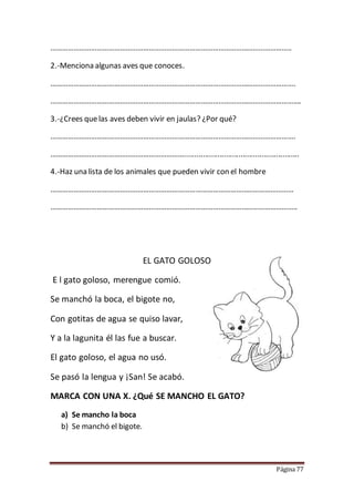 Página 77
……………………………………………………………………………………………………………..
2.-Menciona algunas aves que conoces.
……………………………………………………………………………………………………………….
………………………………………………………………………………………………………………….
3.-¿Crees quelas aves deben vivir en jaulas? ¿Por qué?
……………………………………………………………………………………………………………….
…………………………………………………………….......................................................
4.-Haz una lista de los animales que pueden vivir con el hombre
………………………………………………………………………………………………………………
………………………………………………………………………………………………………………..
EL GATO GOLOSO
E l gato goloso, merengue comió.
Se manchó la boca, el bigote no,
Con gotitas de agua se quiso lavar,
Y a la lagunita él las fue a buscar.
El gato goloso, el agua no usó.
Se pasó la lengua y ¡San! Se acabó.
MARCA CON UNA X. ¿Qué SE MANCHO EL GATO?
a) Se mancho la boca
b) Se manchó el bigote.
 