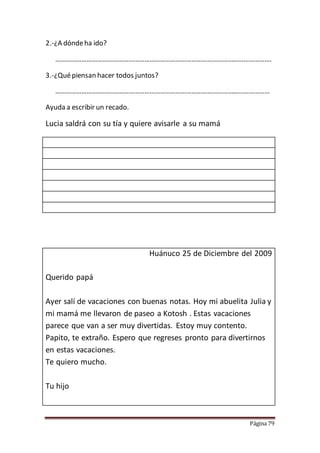 Página 79
2.-¿A dóndeha ido?
…………………………………………………………………………………………………………….
3.-¿Quépiensan hacer todos juntos?
……………………………………………………………………………………………………………
Ayuda a escribir un recado.
Lucia saldrá con su tía y quiere avisarle a su mamá
Huánuco 25 de Diciembre del 2009
Querido papá
Ayer salí de vacaciones con buenas notas. Hoy mi abuelita Julia y
mi mamá me llevaron de paseo a Kotosh . Estas vacaciones
parece que van a ser muy divertidas. Estoy muy contento.
Papito, te extraño. Espero que regreses pronto para divertirnos
en estas vacaciones.
Te quiero mucho.
Tu hijo
 