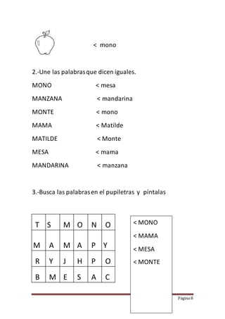 Página 8
< mono
2.-Une las palabrasque dicen iguales.
MONO < mesa
MANZANA < mandarina
MONTE < mono
MAMA < Matilde
MATILDE < Monte
MESA < mama
MANDARINA < manzana
3.-Busca las palabrasen el pupiletras y píntalas
T S M O N O
M A M A P Y
R Y J H P O
B M E S A C
< MONO
< MAMA
< MESA
< MONTE
 