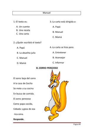 Página 80
Manuel
1.-El texto es:
A. Un cuento
B. Una receta
C. Una carta
2.-¿Quién escribió el texto?
A. Papá
B. La abuelita julia
C. Manuel
D. Mamá
3.-La carta está dirigida a:
A. Papá
B. Manuel
C. Mamá
4.-La carta se hizo para:
A. Entretener
B. Aconsejar
C. Informar
EL ZORRO PEREZOSO
El zorro baja del cerro
A la casa de Cecilia
Se mete a su cocina
En busca de comida.
El zorro perezoso
Come papa cocida,
Cebada y goza de esa
rica cena.
Responde.
 