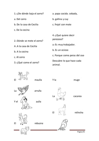 Página 81
1.-¿De dónde baja el zorro?
a. Del cerro
b. De la casa de Cecilia
c. De la cocina
2.-Dònde se mete el zorro?
A .A la casa de Cecilia
b. A la cocina
c. Al cerro
3.-¿Qué come el zorro?
a. papa cocida. cebada,
b. gallina y cuy
c. frejol con mote
4.-¿Qué quiere decir
perezoso?
a.-Es muy trabajador.
b. Es un ocioso
c. Porque come peras del oso
Descubre lo que hace cada
animal.
El maulla
La arrulla
Y el aulla
El rebuzna
Y la muge
La cacarea
El relincha
 