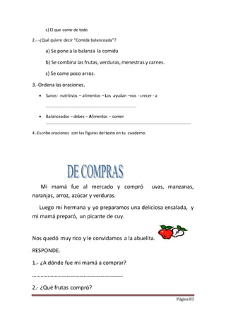 Página 83
c) El que come de todo
2.-.-¿Qué quiere decir “Comida balanceada”?
a) Se pone a la balanza la comida
b) Se combina las frutas, verduras, menestras y carnes.
c) Se come poco arroz.
3.-Ordena las oraciones.
 Sanos- nutritivos – alimentos – Los ayudan –nos - crecer - a
………………………………………......................................
 Balanceados – debes – Alimentos – comer
………………………………………………………………………………………………………………………….
4.-Escribe oraciones con las figuras del texto en tu cuaderno.
Mi mamá fue al mercado y compró uvas, manzanas,
naranjas, arroz, azúcar y verduras.
Luego mi hermana y yo preparamos una deliciosa ensalada, y
mi mamá preparó, un picante de cuy.
Nos quedó muy rico y le convidamos a la abuelita.
RESPONDE.
1.- ¿A dónde fue mi mamá a comprar?
………………………………………………..........
2.- ¿Qué frutas compró?
 