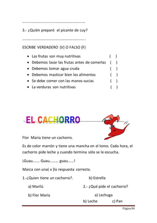 Página 84
……………………………………………………….
3.- ¿Quién preparó el picante de cuy?
……………………………………………………….
ESCRIBE VERDADERO (V) O FALSO (F)
 Las frutas son muy nutritivas ( )
 Debemos lavar las frutas antes de comerlas ( )
 Debemos tomar agua cruda ( )
 Debemos masticar bien los alimentos ( )
 Se debe comer con las manos sucias ( )
 La verduras son nutritivas ( )
Flor María tiene un cachorro.
Es de color marrón y tiene una mancha en el lomo. Cada hora, el
cachorro pide leche y cuando termina sólo se le escucha.
¡Guau……. Guau……… guau……!
Marca con una( x )la respuesta correcta.
1.-¿Quien tiene un cachorro?.
a) Marilú
b) Flor María
b) Estrella
2.- ¿Qué pide el cachorro?
a) Lechuga
b) Leche c) Pan
 