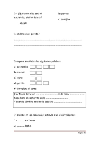 Página 85
3.- ¿Qué animalito será el
cachorrito de Flor María?
a) gato
b) perrito
c) conejito
4.-¿Cómo es el perrito?
……………………………………………………………………………………………….
………………………………………………………………………………………………
5.-separa en sílabas las siguientes palabras.
a) cachorrito
b) marrón
c) leche
d) perrito
6.-Completa el texto.
Flor María tiene un ……………………………..esde color ……………………
Cada hora el cachorrito pide ……………………………..
Y cuando termina sólo se le escucha ……………………………………..
7.-Escribe en los espacios el artículo que le corresponde:
1.-………… cachorro
2.-………….leche
 