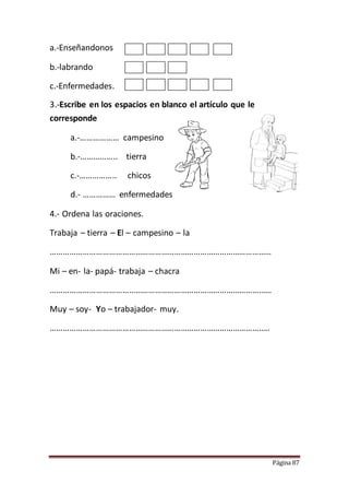 Página 87
a.-Enseñandonos
b.-labrando
c.-Enfermedades.
3.-Escribe en los espacios en blanco el artículo que le
corresponde
a.-……………… campesino
b.-…………….. tierra
c.-…………….. chicos
d.- …………… enfermedades
4.- Ordena las oraciones.
Trabaja – tierra – El – campesino – la
…………………………………………………………………………………………
Mi – en- la- papá- trabaja – chacra
…………………………………………………………………………………………
Muy – soy- Yo – trabajador- muy.
………………………………………………………………………………………..
 