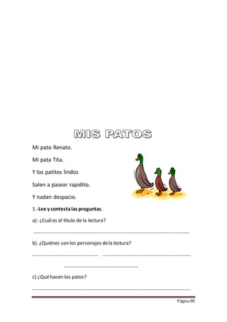 Página 88
Mi pato Renato.
Mi pata Tita.
Y los patitos lindos
Salen a pasear rapidito.
Y nadan despacio.
1.-Lee y contestalas preguntas.
a)- ¿Cuáles el título de la lectura?
………………………………………………………………………………………………………………
b). ¿Quiénes son los personajes dela lectura?
…………………………………………….. ……………………………………………………………..
……………………………………………………
c) ¿Quéhacen los patos?
………………………………………………………………………………………………………………..
 