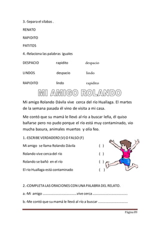 Página 89
3.-Separa el sílabas .
RENATO
RAPIDITO
PATITOS
4.-Relaciona las palabras iguales
DESPACIO rapidito despacio
LINDOS despacio lindo
RAPIDITO lindo rapidito
Mi amigo Rolando Dávila vive cerca del río Huallaga. El martes
de la semana pasada él vino de visita a mi casa.
Me contó que su mamá le llevó al río a buscar leña, él quiso
bañarse pero no pudo porque el río está muy contaminado, vio
mucha basura, animales muertos y olía feo.
1.-ESCRIBEVERDADERO (V) O FALSO (F)
Mi amigo se llama Rolando Dávila ( )
Rolando vive cerca del río ( )
Rolando se bañó en el río ( )
El rio Huallaga está contaminado ( )
2.-COMPLETA LAS ORACIONES CONUNA PALABRA DEL RELATO.
a.-Mi amigo …………………………………vive cerca ………………………………….
b.-Me contó que su mamá le llevó al río a buscar …………………………….
 