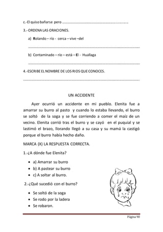 Página 90
c.-El quiso bañarse pero …………………………………………………….............
3.- ORDENA LAS ORACIONES.
a) Rolando – río - cerca – vive –del
………………………………………………………………………………………………………………
b) Contaminado – río – está – El - Huallaga
………………………………………………………………………………………………………………
4.-ESCRIBEEL NOMBRE DE LOS RIOS QUECONOCES.
…………………………………………………………………………………………………………………..
UN ACCIDENTE
Ayer ocurrió un accidente en mi pueblo. Elenita fue a
amarrar su burro al pasto y cuando lo estaba llevando, el burro
se soltó de la soga y se fue corriendo a comer el maíz de un
vecino. Elenita corrió tras el burro y se cayó en el puquial y se
lastimó el brazo, llorando llegó a su casa y su mamá la castigó
porque el burro había hecho daño.
MARCA (X) LA RESPUESTA CORRECTA.
1.-¿A dónde fue Elenita?
 a) Amarrar su burro
 b) A pastear su burro
 c) A soltar al burro.
2.-¿Qué sucedió con el burro?
 Se soltó de la soga
 Se rodo por la ladera
 Se robaron.
 