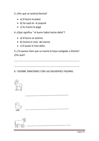 Página 91
3.-¿Por qué se lastimó Elenita?
 a) El burro le pateo
 b) Se cayó en el puquial
 c) Su mamá le pegó
4.-¿Qué significa “ el burro había hecho daño”?
 a) El burro se lastimo
 b) Comió el maíz del vecino
 c) El pasto le hizo daño.
5.-¿Te parece bien que su mamá le haya castigado a Elenita?
¿Por qué?.
…………………………………………………………………………………………….
…………………………………………………………………………………………….
6.- ESCRIBE ORACIONES CON LAS SIGUIENTES FIGURAS.
 
