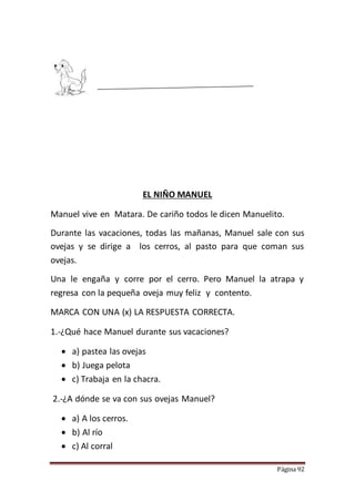 Página 92
EL NIÑO MANUEL
Manuel vive en Matara. De cariño todos le dicen Manuelito.
Durante las vacaciones, todas las mañanas, Manuel sale con sus
ovejas y se dirige a los cerros, al pasto para que coman sus
ovejas.
Una le engaña y corre por el cerro. Pero Manuel la atrapa y
regresa con la pequeña oveja muy feliz y contento.
MARCA CON UNA (x) LA RESPUESTA CORRECTA.
1.-¿Qué hace Manuel durante sus vacaciones?
 a) pastea las ovejas
 b) Juega pelota
 c) Trabaja en la chacra.
2.-¿A dónde se va con sus ovejas Manuel?
 a) A los cerros.
 b) Al río
 c) Al corral
 