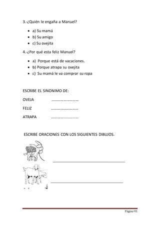 Página 93
3.-¿Quién le engaña a Manuel?
 a) Su mamá
 b) Su amigo
 c) Su ovejita
4.-¿Por qué esta feliz Manuel?
 a) Porque está de vacaciones.
 b) Porque atrapa su ovejita
 c) Su mamá le va comprar su ropa
ESCRIBE EL SINONIMO DE:
OVEJA ………………………
FELIZ ………………………
ATRAPA ………………………
ESCRIBE ORACIONES CON LOS SIGUIENTES DIBUJOS.
 