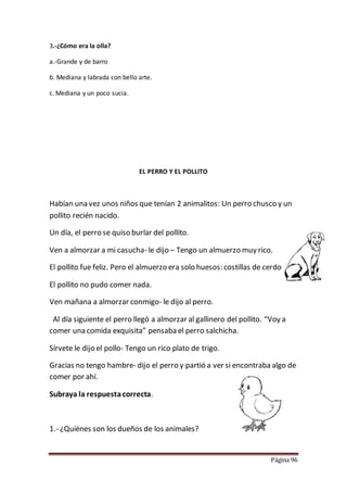 Página 96
3.-¿Cómo era la olla?
a.-Grande y de barro
b. Mediana y labrada con bello arte.
c. Mediana y un poco sucia.
EL PERRO Y EL POLLITO
Habían una vez unos niños que tenían 2 animalitos: Un perro chusco y un
pollito recién nacido.
Un día, el perro se quiso burlar del pollito.
Ven a almorzar a mi casucha- le dijo – Tengo un almuerzo muy rico.
El pollito fue feliz. Pero el almuerzo era solo huesos: costillas de cerdo.
El pollito no pudo comer nada.
Ven mañana a almorzar conmigo- le dijo al perro.
Al día siguiente el perro llegó a almorzar al gallinero del pollito. “Voy a
comer una comida exquisita” pensaba el perro salchicha.
Sírvete le dijo el pollo- Tengo un rico plato de trigo.
Gracias no tengo hambre- dijo el perro y partió a ver si encontraba algo de
comer por ahí.
Subraya la respuestacorrecta.
1.- ¿Quiénes son los dueños de los animales?
 