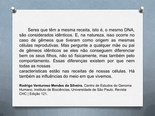 Seres que têm a mesma receita, isto é, o mesmo DNA,
são considerados idênticos. E, na natureza, isso ocorre no
caso de gêmeos que tiveram como origem as mesmas
células reprodutivas. Mas pergunte a qualquer mãe ou pai
de gêmeos idênticos se eles não conseguem diferenciar
bem os seus filhos, não só fisicamente, mas também pelo
comportamento. Essas diferenças existem por que nem
todas as nossas
características estão nas receitas de nossas células. Há
também as influências do meio em que vivemos.
Rodrigo Venturoso Mendes da Silveira. Centro de Estudos do Genoma
Humano, Instituto de Biociências, Universidade de São Paulo. Revista
CHC | Edição 121.
 