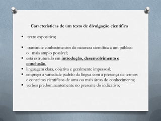 Características de um texto de divulgação científica
 texto expositivo;
 transmite conhecimentos de natureza científica a um público
o mais amplo possível;
 está estruturado em introdução, desenvolvimento e
conclusão.
 linguagem clara, objetiva e geralmente impessoal;
 emprega a variedade padrão da língua com a presença de termos
e conceitos científicos de uma ou mais áreas do conhecimento;
 verbos predominantemente no presente do indicativo;
 