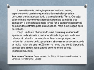 A intensidade da cintilação pode ser maior ou menor,
dependendo do caminho que a luz das estrelas precisa
percorrer até atravessar toda a atmosfera da Terra. Ou seja:
quanto mais movimentos apresentarem as camadas que
compõem a atmosfera e mais longo for o caminho percorrido
pela luz das estrelas para atravessá-la, mais a cintilação será
percebida.
Faça um teste observando uma estrela que acaba de
aparecer no horizonte e outra localizada logo acima da sua
cabeça. A primeira parece piscar bem mais porque, no
horizonte, os raios de luz precisam atravessar uma camada de
ar muito maior do que no Zênite – o nome que se dá à posição
vertical dos astros, localizados bem no meio do céu.
Interessante, não?
Rute Helena Trevisan. Departamento de Física. Universidade Estadual de
Londrina. Revista CHC | Edição
 