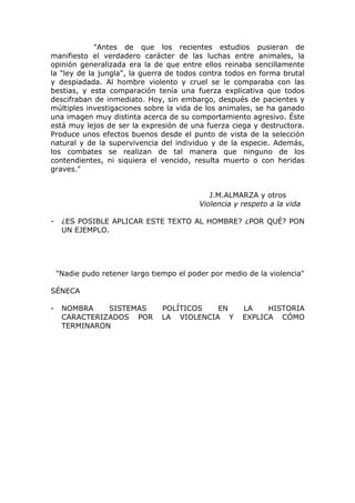 "Antes de que los recientes estudios pusieran de
manifiesto el verdadero carácter de las luchas entre animales, la
opinión generalizada era la de que entre ellos reinaba sencillamente
la "ley de la jungla", la guerra de todos contra todos en forma brutal
y despiadada. Al hombre violento y cruel se le comparaba con las
bestias, y esta comparación tenía una fuerza explicativa que todos
descifraban de inmediato. Hoy, sin embargo, después de pacientes y
múltiples investigaciones sobre la vida de los animales, se ha ganado
una imagen muy distinta acerca de su comportamiento agresivo. Éste
está muy lejos de ser la expresión de una fuerza ciega y destructora.
Produce unos efectos buenos desde el punto de vista de la selección
natural y de la supervivencia del individuo y de la especie. Además,
los combates se realizan de tal manera que ninguno de los
contendientes, ni siquiera el vencido, resulta muerto o con heridas
graves."


                                              J.M.ALMARZA y otros
                                           Violencia y respeto a la vida

-    ¿ES POSIBLE APLICAR ESTE TEXTO AL HOMBRE? ¿POR QUÉ? PON
     UN EJEMPLO.




    "Nadie pudo retener largo tiempo el poder por medio de la violencia"

SÉNECA

-    NOMBRA    SISTEMAS          POLÍTICOS   EN        LA    HISTORIA
     CARACTERIZADOS POR          LA VIOLENCIA Y        EXPLICA CÓMO
     TERMINARON
 