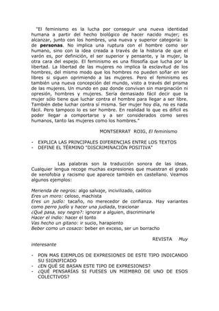"El feminismo es la lucha por conseguir una nueva identidad
humana a partir del hecho biológico de hacer nacido mujer; es
alcanzar, junto con los hombres, una nueva y superior categoría: la
de personas. No implica una ruptura con el hombre como ser
humano, sino con la idea creada a través de la historia de que el
varón es, por definición, el ser superior y pensante, y la mujer, la
otra cara del espejo. El feminismo es una filosofía que lucha por la
libertad. La libertad de las mujeres no implica la esclavitud de los
hombres, del mismo modo que los hombres no pueden soñar en ser
libres si siguen oprimiendo a las mujeres. Pero el feminismo es
también una nueva concepción del mundo, visto a través del prisma
de las mujeres. Un mundo en paz donde convivan sin marginación ni
opresión, hombres y mujeres. Sería demasiado fácil decir que la
mujer sólo tiene que luchar contra el hombre para llegar a ser libre.
También debe luchar contra sí misma. Ser mujer hoy día, no es nada
fácil. Pero tampoco lo es ser hombre. En realidad lo que es difícil es
poder llegar a comportarse y a ser considerados como seres
humanos, tanto las mujeres como los hombres."

                              MONTSERRAT ROIG, El feminismo

-   EXPLICA LAS PRINCIPALES DIFERENCIAS ENTRE LOS TEXTOS
-   DEFINE EL TÉRMINO "DISCRIMINACIÓN POSITIVA"


            Las palabras son la traducción sonora de las ideas.
Cualquier lengua recoge muchas expresiones que muestran el grado
de xenofobia y racismo que aparece también en castellano. Veamos
algunos ejemplos:

Merienda de negros: algo salvaje, incivilizado, caótico
Eres un moro: celoso, machista
Eres un judío: tacaño, no merecedor de confianza. Hay variantes
como perro judío y hacer una judiada, traicionar
¿Qué pasa, soy negro?: ignorar a alguien, discriminarle
Hacer el indio: hacer el tonto
Vas hecho un gitano: ir sucio, harapiento
Beber como un cosaco: beber en exceso, ser un borracho

                                                      REVISTA    Muy
interesante

-   PON MAS EJEMPLOS DE EXPRESIONES DE ESTE TIPO INDICANDO
    SU SIGNIFICADO
-   ¿EN QUÉ SE BASAN ESTE TIPO DE EXPRESIONES?
-   ¿QUÉ PENSARÍAS SI FUESES UN MIEMBRO DE UNO DE ESOS
    COLECTIVOS?
 