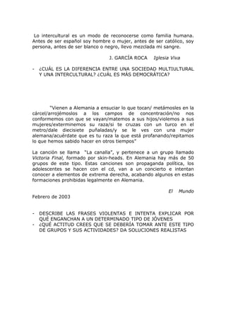 Lo intercultural es un modo de reconocerse como familia humana.
Antes de ser español soy hombre o mujer, antes de ser católico, soy
persona, antes de ser blanco o negro, llevo mezclada mi sangre.

                                J. GARCÍA ROCA     Iglesia Viva

-   ¿CUÁL ES LA DIFERENCIA ENTRE UNA SOCIEDAD MULTIULTURAL
    Y UNA INTERCULTURAL? ¿CUÁL ES MÁS DEMOCRÁTICA?




        “Vienen a Alemania a ensuciar lo que tocan/ metámosles en la
cárcel/arrojémoslos a los campos de concentración/no nos
conformemos con que se vayan/matemos a sus hijos/violemos a sus
mujeres/exterminemos su raza/si te cruzas con un turco en el
metro/dale diecisiete puñaladas/y se le ves con una mujer
alemana/acuérdate que es tu raza la que está profanando/repitamos
lo que hemos sabido hacer en otros tiempos”

La canción se llama “La canalla”, y pertenece a un grupo llamado
Victoria Final, formado por skin-heads. En Alemania hay más de 50
grupos de este tipo. Estas canciones son propaganda política, los
adolescentes se hacen con el cd, van a un concierto e intentan
conocer a elementos de extrema derecha, acabando algunos en estas
formaciones prohibidas legalmente en Alemania.

                                                         El   Mundo
Febrero de 2003


-   DESCRIBE LAS FRASES VIOLENTAS E INTENTA EXPLICAR POR
    QUÉ ENGANCHAN A UN DETERMINADO TIPO DE JÓVENES
-   ¿QUÉ ACTITUD CREES QUE SE DEBERÍA TOMAR ANTE ESTE TIPO
    DE GRUPOS Y SUS ACTIVIDADES? DA SOLUCIONES REALISTAS
 