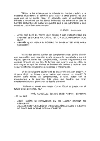 “Negar a los extranjeros la entrada en nuestra ciudad, y a
nuestros ciudadanos el permiso para viajar a otros países, es una
cosa que no se puede hacer en absoluto, pues se calificaría de
bárbara e inhumana por los demás hombres: nos echarían en cara la
horrible costumbre de excluir de nuestro país a los extranjeros y que
nuestras costumbres son salvajes”

                                             PLATÓN    Las Leyes

-   ¿POR QUÉ DICE EL TEXTO QUE ECHAR A LOS EXTRANJEROS ES
    SALVAJE? ¿SE PUEDE APLICAR EL TEXTO A LA ACTUALIDAD? ¿POR
    QUÉ?
-   ¿HABRÍA QUE LIMITAR EL NÚMERO DE EMIGRANTES? ¿VES OTRA
    SOLUCIÓN?



       “Estos dos deseos pueden ser complementarios: podría ocurrir
que los pueblos que necesitan ayuda dejaran de necesitarla y que mi
equipo ganase todas las competiciones, aunque seguramente no
consiga ninguna de las dos. Si tuviera que ocurrir una de ellas, lo
más seguro es que las vitrinas se llenaran de trofeos y tuvieran que
seguir existiendo situaciones de pobreza y marginación.

       ¿Y si sólo pudiera ocurrir una de ellas y me dejasen elegir? ¿Y
si para elegir un deseo u otro tuviese que marcar un penalti? Si
marco, gano todas las competiciones, si fallo, acabo con la
marginación y la pobreza. Está claro que tendría que tirar
directamente fuera, pero ¿y si se desvía el balón?

        Prefiero no correr ese riesgo. Con el fútbol se juega, con el
futuro delas personas, no.”

               RAÚL GONZÁLEZ BLANCO (Real Madrid)           Solidarios
100 por 100

-   ¿QUÉ HARÍAS SI ESTUVIESES EN SU LUGAR? RAZONA TU
    RESPUESTA
-   ¿CUÁLES SON TUS SUEÑOS? ¿RENUNCIARÍAS A ELLOS O A PARTE
    DE ELLOS POR ACABAR CON LA POBREZA?
 