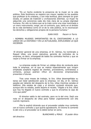 “Es un hecho evidente la presencia de la mujer en la vida
pública. Este fenómeno se registra con mayor rapidez en los pueblos
que profesan la fe cristiana, y con más lentitud, pero siempre en gran
escala, en países de tradición y civilizaciones distintas. La mujer ha
adquirido una conciencia cada día más clara de su propia dignidad
humana. Por ello no tolera que se la trate como una cosa inanimada o
un mero instrumento; exige, por el contrario, que, tanto en el ámbito
de la vida doméstica como en el de la vida pública, se le reconozcan
los derechos y obligaciones propios de la persona humana.”

                                      JUAN XXIII      Pacem in Terris

- NOMBRA MUJERES IMPORTANTES EN EL CRISTIANISMO A LO
LARGO DE LA HISTORIA Y EN LA ACTUALIDAD, EXPLICANDO LO QUE
HICIERON



 El director general de una empresa, el Sr. Gómez, ha nombrado a
Raquel Ulloa, una joven ejecutiva, gerente de contratos de la
empresa, es decir, encargada de todos los contratos hechos y que se
vayan a firmar en la empresa.


       La empresa acaba de firmar un código ético de conducta para
toda la empresa, en el que se matiza especialmente que ningún
empleado aceptará regalos de clientes, proveedores, contratistas o
similares, porque podrían influir en decisiones empresariales
presentes o futuras.

       Tras unos meses de trabajo, la Sra. Ulloa desempeñaba su
tarea con total satisfacción para la empresa. Un día, el Sr. Gómez
pasaba por delante del despacho de la Sra. Ulloa mientras sonaba el
teléfono. Ella estaba de viaje y el director contestó diciendo que,
aunque ella no estaba, podía dejarle el recado. “Dígale a la Sra. Ulloa
que hoy ha llegado el nuevo contrato y que le enviamos la caja de
vino que pidió”

      El director sabía lo del contrato, pero no lo del vino. Dejó una
nota en el despacho de Ulloa para hablar urgentemente con ella
cuando regresara.

        Ella lo explicó diciendo que el proveedor estaba muy contento
con el nuevo contrato y que quería agradecerlo. En broma le comentó
lo del vino y el proveedor se lo debió tomar en serio.

                                BLANCHARD y PEALE        El poder ético
del directivo
 