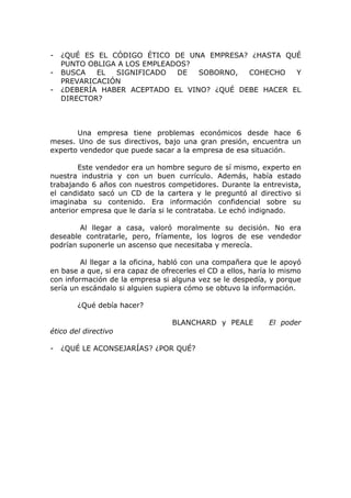 -   ¿QUÉ ES EL CÓDIGO ÉTICO DE UNA EMPRESA? ¿HASTA QUÉ
    PUNTO OBLIGA A LOS EMPLEADOS?
-   BUSCA   EL  SIGNIFICADO   DE  SOBORNO,  COHECHO   Y
    PREVARICACIÓN
-   ¿DEBERÍA HABER ACEPTADO EL VINO? ¿QUÉ DEBE HACER EL
    DIRECTOR?



       Una empresa tiene problemas económicos desde hace 6
meses. Uno de sus directivos, bajo una gran presión, encuentra un
experto vendedor que puede sacar a la empresa de esa situación.

        Este vendedor era un hombre seguro de sí mismo, experto en
nuestra industria y con un buen currículo. Además, había estado
trabajando 6 años con nuestros competidores. Durante la entrevista,
el candidato sacó un CD de la cartera y le preguntó al directivo si
imaginaba su contenido. Era información confidencial sobre su
anterior empresa que le daría si le contrataba. Le echó indignado.

        Al llegar a casa, valoró moralmente su decisión. No era
deseable contratarle, pero, fríamente, los logros de ese vendedor
podrían suponerle un ascenso que necesitaba y merecía.

         Al llegar a la oficina, habló con una compañera que le apoyó
en base a que, si era capaz de ofrecerles el CD a ellos, haría lo mismo
con información de la empresa si alguna vez se le despedía, y porque
sería un escándalo si alguien supiera cómo se obtuvo la información.

        ¿Qué debía hacer?

                                  BLANCHARD y PEALE          El poder
ético del directivo

-   ¿QUÉ LE ACONSEJARÍAS? ¿POR QUÉ?
 