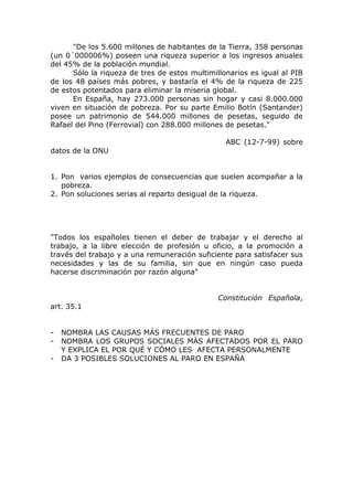 "De los 5.600 millones de habitantes de la Tierra, 358 personas
(un 0´000006%) poseen una riqueza superior a los ingresos anuales
del 45% de la población mundial.
      Sólo la riqueza de tres de estos multimillonarios es igual al PIB
de los 48 países más pobres, y bastaría el 4% de la riqueza de 225
de estos potentados para eliminar la miseria global.
      En España, hay 273.000 personas sin hogar y casi 8.000.000
viven en situación de pobreza. Por su parte Emilio Botín (Santander)
posee un patrimonio de 544.000 millones de pesetas, seguido de
Rafael del Pino (Ferrovial) con 288.000 millones de pesetas."

                                                 ABC (12-7-99) sobre
datos de la ONU


1. Pon varios ejemplos de consecuencias que suelen acompañar a la
   pobreza.
2. Pon soluciones serias al reparto desigual de la riqueza.




"Todos los españoles tienen el deber de trabajar y el derecho al
trabajo, a la libre elección de profesión u oficio, a la promoción a
través del trabajo y a una remuneración suficiente para satisfacer sus
necesidades y las de su familia, sin que en ningún caso pueda
hacerse discriminación por razón alguna"


                                               Constitución Española,
art. 35.1


-   NOMBRA LAS CAUSAS MÁS FRECUENTES DE PARO
-   NOMBRA LOS GRUPOS SOCIALES MÁS AFECTADOS POR EL PARO
    Y EXPLICA EL POR QUÉ Y CÓMO LES AFECTA PERSONALMENTE
-   DA 3 POSIBLES SOLUCIONES AL PARO EN ESPAÑA
 