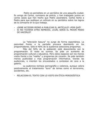 Pedro es periodista en un periódico de una pequeña ciudad.
Es amigo de Carlos, comisario de policía, y han trabajado juntos en
varios casos que han hecho que Pedro ascendiera. Carlos llama a
Pedro para que publique un artículo en su periódico sobre los logros
de la comisaría en la que trabaja.

-   ¿DEBE ACCEDER PEDRO A PUBLICAR EL ARTÍCULO? ¿POR QUÉ?
-   SI NO TUVIERA OTRO REMEDIO, ¿CUÁL SERÍA EL MEJOR MODO
    DE HACERLO?



          La “televisión basura” no surge de forma espontánea. La
pasividad frente a la pantalla provoca desinterés en los
programadores. Sólo el 40% de la audiencia selecciona programas.
          Más del 50% de la población está descontenta con la
programación. El resto es sumisa. Se pide un aumento de
programación cultural y educativa. Pero estos espacios son los menos
vistos frente a los “reality” y programas de corazón. Se pide también
menos publicidad y mas programación informativa. Viendo las
audiencias, o mienten los encuestados o contestan de cara a la
galería.
          La audiencia rechaza pornografía y violencia, aunque valora
positivamente el tratamiento “duro” de temas como el terrorismo,
accidentes, etc.

-   RELACIONA EL TEXTO CON LO VISTO EN ÉTICA PERIODÍSTICA
 