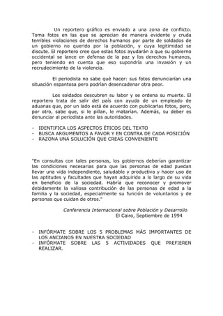 Un reportero gráfico es enviado a una zona de conflicto.
Toma fotos en las que se aprecian de manera evidente y cruda
terribles violaciones de derechos humanos por parte de soldados de
un gobierno no querido por la población, y cuya legitimidad se
discute. El reportero cree que estas fotos ayudarán a que su gobierno
occidental se lance en defensa de la paz y los derechos humanos,
pero teniendo en cuenta que eso supondría una invasión y un
recrudecimiento de la violencia.

         El periodista no sabe qué hacer: sus fotos denunciarían una
situación espantosa pero podrían desencadenar otra peor.

         Los soldados descubren su labor y se ordena su muerte. El
reportero trata de salir del país con ayuda de un empleado de
aduanas que, por un lado está de acuerdo con publicarlas fotos, pero,
por otro, sabe que, si le pillan, le matarían. Además, su deber es
denunciar al periodista ante las autoridades.

-   IDENTIFICA LOS ASPECTOS ÉTICOS DEL TEXTO
-   BUSCA ARGUMENTOS A FAVOR Y EN CONTRA DE CADA POSICIÓN
-   RAZONA UNA SOLUCIÓN QUE CREAS CONVENIENTE



"En consultas con tales personas, los gobiernos deberían garantizar
las condiciones necesarias para que las personas de edad puedan
llevar una vida independiente, saludable y productiva y hacer uso de
las aptitudes y facultades que hayan adquirido a lo largo de su vida
en beneficio de la sociedad. Habría que reconocer y promover
debidamente la valiosa contribución de las personas de edad a la
familia y la sociedad, especialmente su función de voluntarios y de
personas que cuidan de otros."

             Conferencia Internacional sobre Población y Desarrollo
                                   El Cairo, Septiembre de 1994


-   INFÓRMATE SOBRE LOS 5 PROBLEMAS MÁS IMPORTANTES DE
    LOS ANCIANOS EN NUESTRA SOCIEDAD
-   INFÓRMATE SOBRE LAS 5 ACTIVIDADES QUE PREFIEREN
    REALIZAR.
 