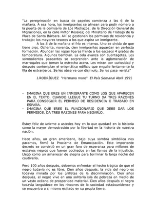 "La peregrinación en busca de papeles comienza a las 6 de la
mañana. A esa hora, los inmigrantes se alinean para pedir número a
la puerta de la comisaría de Los Madrazos; de la Dirección General de
Migraciones, en la calle Pintor Rosales; del Ministerio de Trabajo de la
Plaza de Santa Bárbara. Allí se gestionan los permisos de residencia y
trabajo: los mayores tesoros a los que aspira un inmigrante.
          A las 8 de la mañana el frío es intenso. Uno se olvida de que
tiene pies. Ochenta, noventa, cien inmigrantes aguardan en perfecta
formación. Abundan las ropas ligeras frente a los escasos 4 grados de
temperatura. Algunos tiemblan. La cola avanza con cuentagotas. Los
somnolientos paseantes se sorprenden ante la aglomeración de
marroquíes que toman la estrecha acera. Les miran con curiosidad y
después contemplan el enigmático edificio que engulle lentamente la
fila de extranjeros. Se les observa con disimulo. Se les pasa revista"

         J.RODRÍGUEZ "Hermano moro" El País Semanal Abril 1995



-   IMAGINA QUE ERES UN INMIGRANTE COMO LOS QUE APARECEN
    EN EL TEXTO. CUANDO LLEGUE TU TURNO DA TRES RAZONES
    PARA CONSEGUIR EL PERMISO DE RESIDENCIA O TRABAJO EN
    ESPAÑA.
-   IMAGINA QUE ERES EL FUNCIONARIO QUE DEBE DAR LOS
    PERMISOS. DA TRES RAZONES PARA NEGARLO.


Estoy feliz de unirme a ustedes hoy en lo que quedará en la historia
como la mayor demostración por la libertad en la historia de nuestra
nación.

Hace años, un gran americano, bajo cuya sombra simbólica nos
paramos, firmó la Proclama de Emancipación. Este importante
decreto se convirtió en un gran faro de esperanza para millones de
esclavos negros que fueron cocinados en las llamas de la injusticia.
Llegó como un amanecer de alegría para terminar la larga noche del
cautiverio.

Pero 100 años después, debemos enfrentar el hecho trágico de que el
negro todavía no es libre. Cien años después, la vida del negro es
todavía minada por los grilletes de la discriminación. Cien años
después, el negro vive en una solitaria isla de pobreza en medio de
un vasto océano de prosperidad material. Cien años después el negro
todavía languidece en los rincones de la sociedad estadounidense y
se encuentra a sí mismo exiliado en su propia tierra.
 