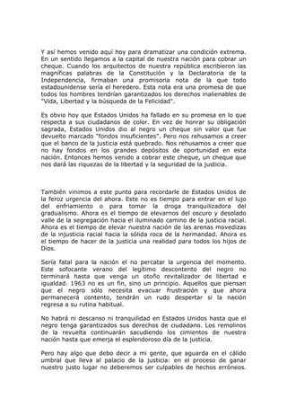 Y así hemos venido aquí hoy para dramatizar una condición extrema.
En un sentido llegamos a la capital de nuestra nación para cobrar un
cheque. Cuando los arquitectos de nuestra república escribieron las
magníficas palabras de la Constitución y la Declaratoria de la
Independencia, firmaban una promisoria nota de la que todo
estadounidense sería el heredero. Esta nota era una promesa de que
todos los hombres tendrían garantizados los derechos inalienables de
"Vida, Libertad y la búsqueda de la Felicidad".

Es obvio hoy que Estados Unidos ha fallado en su promesa en lo que
respecta a sus ciudadanos de color. En vez de honrar su obligación
sagrada, Estados Unidos dio al negro un cheque sin valor que fue
devuelto marcado "fondos insuficientes". Pero nos rehusamos a creer
que el banco de la justicia está quebrado. Nos rehusamos a creer que
no hay fondos en los grandes depósitos de oportunidad en esta
nación. Entonces hemos venido a cobrar este cheque, un cheque que
nos dará las riquezas de la libertad y la seguridad de la justicia.



También vinimos a este punto para recordarle de Estados Unidos de
la feroz urgencia del ahora. Este no es tiempo para entrar en el lujo
del enfriamiento o para tomar la droga tranquilizadora del
gradualismo. Ahora es el tiempo de elevarnos del oscuro y desolado
valle de la segregación hacia el iluminado camino de la justicia racial.
Ahora es el tiempo de elevar nuestra nación de las arenas movedizas
de la injusticia racial hacia la sólida roca de la hermandad. Ahora es
el tiempo de hacer de la justicia una realidad para todos los hijos de
Dios.

Sería fatal para la nación el no percatar la urgencia del momento.
Este sofocante verano del legítimo descontento del negro no
terminará hasta que venga un otoño revitalizador de libertad e
igualdad. 1963 no es un fin, sino un principio. Aquellos que piensan
que el negro sólo necesita evacuar frustración y que ahora
permanecerá contento, tendrán un rudo despertar si la nación
regresa a su rutina habitual.

No habrá ni descanso ni tranquilidad en Estados Unidos hasta que el
negro tenga garantizados sus derechos de ciudadano. Los remolinos
de la revuelta continuarán sacudiendo los cimientos de nuestra
nación hasta que emerja el esplendoroso día de la justicia.

Pero hay algo que debo decir a mi gente, que aguarda en el cálido
umbral que lleva al palacio de la justicia: en el proceso de ganar
nuestro justo lugar no deberemos ser culpables de hechos erróneos.
 