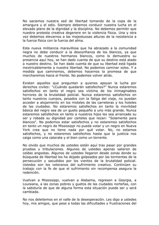 No saciemos nuestra sed de libertad tomando de la copa de la
amargura y el odio. Siempre debemos conducir nuestra lucha en el
elevado plano de la dignidad y la disciplina. No debemos permitir que
nuestra protesta creativa degenere en la violencia física. Una y otra
vez debemos elevarnos a las majestuosas alturas de la resistencia a
la fuerza física con la fuerza del alma.

Esta nueva militancia maravillosa que ha abrazado a la comunidad
negra no debe conducir a la desconfianza de los blancos, ya que
muchos de nuestros hermanos blancos, como lo demuestra su
presencia aquí hoy, se han dado cuenta de que su destino está atado
a nuestro destino. Se han dado cuenta de que su libertad está ligada
inextricablemente a nuestra libertad. No podemos caminar solos. Y a
medida que caminemos, debemos hacernos la promesa de que
marcharemos hacia el frente. No podemos volver atrás.

Existen aquellos que preguntan a quienes apoyan la lucha por
derechos civiles: "¿Cuándo quedarán satisfechos?" Nunca estaremos
satisfechos en tanto el negro sea víctima de los inimaginables
horrores de la brutalidad policial. Nunca estaremos satisfechos en
tanto nuestros cuerpos, pesados con la fatiga del viaje, no puedan
acceder a alojamiento en los moteles de las carreteras y los hoteles
de las ciudades. No estaremos satisfechos en tanto la movilidad
básica del negro sea de un gueto pequeño a uno más grande. Nunca
estaremos satisfechos en tanto a nuestros hijos les sea arrancado su
ser y robada su dignidad por carteles que rezan: "Solamente para
blancos". No podemos estar satisfechos y no estaremos satisfechos
en tanto un negro de Mississippi no pueda votar y un negro en Nueva
York crea que no tiene nada por qué votar. No, no estamos
satisfechos, y no estaremos satisfechos hasta que la justicia nos
caiga como una catarata y el bien como un torrente.

No olvido que muchos de ustedes están aquí tras pasar por grandes
pruebas y tribulaciones. Algunos de ustedes apenas salieron de
celdas angostas. Algunos de ustedes llegaron desde zonas donde su
búsqueda de libertad los ha dejado golpeados por las tormentas de la
persecución y sacudidos por los vientos de la brutalidad policial.
Ustedes son los veteranos del sufrimiento creativo. Continúen su
trabajo con la fe de que el sufrimiento sin recompensa asegura la
redención.

Vuelvan a Mississippi, vuelvan a Alabama, regresen a Georgia, a
Louisiana, a las zonas pobres y guetos de las ciudades norteñas, con
la sabiduría de que de alguna forma esta situación puede ser y será
cambiada.

No nos deleitemos en el valle de la desesperación. Les digo a ustedes
hoy, mis amigos, que pese a todas las dificultades y frustraciones del
 
