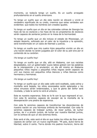 momento, yo todavía tengo un sueño. Es un sueño arraigado
profundamente en el sueño americano

Yo tengo un sueño que un día esta nación se elevará y vivirá el
verdadero significado de su credo, creemos que estas verdades son
evidentes: que todos los hombres son creados iguales.

Yo tengo un sueño que un día en las coloradas colinas de Georgia los
hijos de los ex esclavos y los hijos de los ex propietarios de esclavos
serán capaces de sentarse juntos en la mesa de la hermandad.

Yo tengo un sueño que un día incluso el estado de Mississippi, un
estado desierto, sofocado por el calor de la injusticia y la opresión,
será transformado en un oasis de libertad y justicia.

Yo tengo un sueño que mis cuatro hijos pequeños vivirán un día en
una nación donde no serán juzgados por el color de su piel sino por el
contenido de su carácter.

¡Yo tengo un sueño hoy!

Yo tengo un sueño que un día, allá en Alabama, con sus racistas
despiadados, con un gobernador cuyos labios gotean con las palabras
de la interposición y la anulación; un día allí mismo en Alabama
pequeños niños negros y pequeñas niñas negras serán capaces de
unir sus manos con pequeños niños blancos y niñas blancas como
hermanos y hermanas.

¡Yo tengo un sueño hoy!

Yo tengo un sueño que un día cada valle será exaltado, cada colina y
montaña será bajada, los sitios escarpados serán aplanados y los
sitios sinuosos serán enderezados, y que la gloria del Señor será
revelada, y toda la carne la verá al unísono.

Esta es nuestra esperanza. Esta es la fe con la que regresaré al sur.
Con esta fe seremos capaces de esculpir de la montaña de la
desesperación una piedra de esperanza.

Con esta fe seremos capaces de transformar las discordancias de
nuestra nación en una hermosa sinfonía de hermandad. Con esta fe
seremos capaces de trabajar juntos, de rezar juntos, de luchar
juntos, de ir a prisión juntos, de luchar por nuestra libertad juntos,
con la certeza de que un día seremos libres.

Este será el día, este será el día en que todos los niños de Dios serán
capaces de cantar con un nuevo significado: "Mi país, dulce tierra de
libertad, sobre ti canto. Tierra donde mis padres murieron, tierra del
 