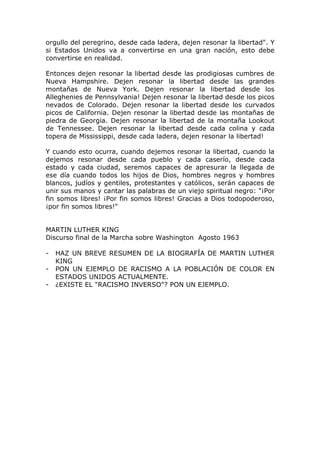 orgullo del peregrino, desde cada ladera, dejen resonar la libertad". Y
si Estados Unidos va a convertirse en una gran nación, esto debe
convertirse en realidad.

Entonces dejen resonar la libertad desde las prodigiosas cumbres de
Nueva Hampshire. Dejen resonar la libertad desde las grandes
montañas de Nueva York. Dejen resonar la libertad desde los
Alleghenies de Pennsylvania! Dejen resonar la libertad desde los picos
nevados de Colorado. Dejen resonar la libertad desde los curvados
picos de California. Dejen resonar la libertad desde las montañas de
piedra de Georgia. Dejen resonar la libertad de la montaña Lookout
de Tennessee. Dejen resonar la libertad desde cada colina y cada
topera de Mississippi, desde cada ladera, dejen resonar la libertad!

Y cuando esto ocurra, cuando dejemos resonar la libertad, cuando la
dejemos resonar desde cada pueblo y cada caserío, desde cada
estado y cada ciudad, seremos capaces de apresurar la llegada de
ese día cuando todos los hijos de Dios, hombres negros y hombres
blancos, judíos y gentiles, protestantes y católicos, serán capaces de
unir sus manos y cantar las palabras de un viejo spiritual negro: "¡Por
fin somos libres! ¡Por fin somos libres! Gracias a Dios todopoderoso,
¡por fin somos libres!"


MARTIN LUTHER KING
Discurso final de la Marcha sobre Washington Agosto 1963

-   HAZ UN BREVE RESUMEN DE LA BIOGRAFÍA DE MARTIN LUTHER
    KING
-   PON UN EJEMPLO DE RACISMO A LA POBLACIÓN DE COLOR EN
    ESTADOS UNIDOS ACTUALMENTE.
-   ¿EXISTE EL "RACISMO INVERSO"? PON UN EJEMPLO.
 