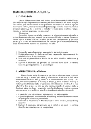 TEXTOS DE HISTORIA DE LA FILOSOFÍA

   1. PLATÓN. Fedón

        ¿No es esto lo que decíamos hace un rato, que el alma cuando utiliza el cuerpo
para observar algo, sea por medio de la vista o por medio del oído, o por medio de algún
otro sentido, pues en eso consiste lo de “por medio del cuerpo”: en observar algo por
medio de un sentido, entonces es arrastrada por el cuerpo hacia las cosas que nunca se
presentan idénticas, y ella se extravía, se perturba y se marea como si sufriese vértigos,
mientras se mantiene en contacto con esas cosas?
        Ciertamente.
        En cambio, siempre que ella las observa por sí misma, entonces de orienta hacia
lo puro, lo siempre existente e inmortal, que se mantiene idéntico y, como si fuera de su
misma especie se reúne con ello, en tanto que se halla consigo misma y que le es
posible, y se ve libre del extravío en relación con las cosas que se mantienen idénticas y
con el mismo aspecto, mientras está en contacto con éstas



   1. Exponer las ideas y la estructura argumentativa del texto propuesto
   2. Explicar el problema del dualismo en Platón y desarrollar sistemáticamente las
      principales líneas de su pensamiento
   3. Relacionar el pensamiento de Platón con su marco histórico, sociocultural y
      filosófico
   4. Explicar el tratamiento del problema del dualismo en un autor o corriente
      filosófica que no pertenezca a la época antigua


   2. ARISTÓTELES. Ética a Nicómaco

           Llamo término medio de una cosa al que dista lo mismo de ambos extremos,
   y éste es uno y el mismo para todos; y relativamente a nosotros, al que no es
   demasiado ni demasiado poco, y éste no es ni uno ni el mismo para todos (…) así
   pues, todo conocedor rehuye el exceso y el defecto, y busca el término medio y lo
   prefiere, pero el término medio no de la cosa, sino el relativo a nosotros. Y si todo
   saber lleva bien a cabo su obra de esta manera, mirando al término medio y
   dirigiendo a éste sus obras; y si, por otra parte, la virtud es más exacta y mejor que
   todo arte, como lo es también la naturaleza, tendrá que tender al término medio

   1. Exponer las ideas y la estructura argumentativa del texto propuesto
   2. Explicar el problema de la virtud en Aristóteles y desarrollar sistemáticamente
      las principales líneas de su pensamiento
   3. Relacionar el pensamiento de Aristóteles con su marco histórico, sociocultural y
      filosófico
   4. Explicar el tratamiento del problema de la virtud en un autor o corriente
      filosófica que no pertenezca a la época antigua
 