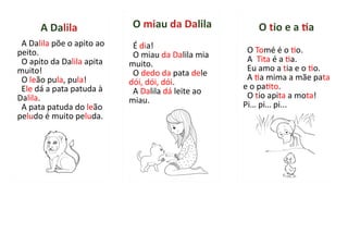 A Dalila põe o apito ao
peito.
O apito da Dalila apita
muito!
O leão pula, pula!
Ele dá a pata patuda à
Dalila.
A pata patuda do leão
peludo é muito peluda.
A Dalila
É dia!
O miau da Dalila mia
muito.
O dedo da pata dele
dói, dói, dói.
A Dalila dá leite ao
miau.
O miau da Dalila
O Tomé é o tio.
A Tita é a tia.
Eu amo a tia e o tio.
A tia mima a mãe pata
e o patito.
O tio apita a mota!
Pi… pi… pi...
O tio e a tia
 