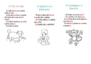 O dia da Iva
A mãe leva a Iva pela
mão à vila.
A tia da Iva leva o pote
do leite da vaca à avó
Ivete.
A vitela mama e a vaca
come couve.
A cotovia pia!
A cadela e o
pica-pau
O pica-pau picou a
cauda da cadela.
A Cátia põe a cadela
ao colo.
Coitada da cadelita!
O macaco e a
Camila
− Ó mãe, é o macaco?
− É Camila. É o macaco.
A Camila deu uma pipoca
ao macaco.
O macaco pulou e comeu
a pipoca.
 