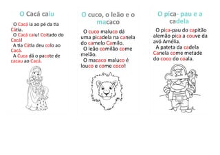 O Cacá caiu
O Cacá ia ao pé da tia
Cátia.
O Cacá caiu! Coitado do
Cacá!
A tia Cátia deu colo ao
Cacá.
A Cuca dá o pacote de
cacau ao Cacá.
O cuco, o leão e o
macaco
O cuco maluco dá
uma picadela na canela
do camelo Camilo.
O leão comilão come
melão.
O macaco maluco é
louco e come coco!
O pica- pau e a
cadela
O pica-pau do capitão
alemão pica a couve da
avó Amélia.
A pateta da cadela
Canela come metade
do coco do coala.
 