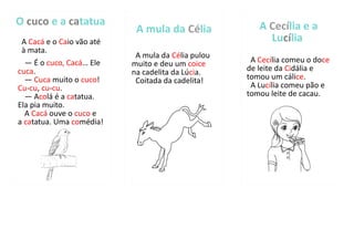 O cuco e a catatua
A Cacá e o Caio vão até
à mata.
— É o cuco, Cacá… Ele
cuca.
— Cuca muito o cuco!
Cu-cu, cu-cu.
— Acolá é a catatua.
Ela pia muito.
A Cacá ouve o cuco e
a catatua. Uma comédia!
A mula da Célia
A mula da Célia pulou
muito e deu um coice
na cadelita da Lúcia.
Coitada da cadelita!
A Cecília e a
Lucília
A Cecília comeu o doce
de leite da Cidália e
tomou um cálice.
A Lucília comeu pão e
tomou leite de cacau.
 