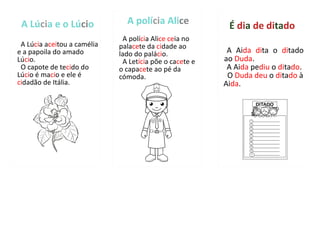 A Lúcia e o Lúcio
A Lúcia aceitou a camélia
e a papoila do amado
Lúcio.
O capote de tecido do
Lúcio é macio e ele é
cidadão de Itália.
A polícia Alice
A polícia Alice ceia no
palacete da cidade ao
lado do palácio.
A Letícia põe o cacete e
o capacete ao pé da
cómoda.
A Aida dita o ditado
ao Duda.
A Aida pediu o ditado.
O Duda deu o ditado à
Aida.
É dia de ditado
 