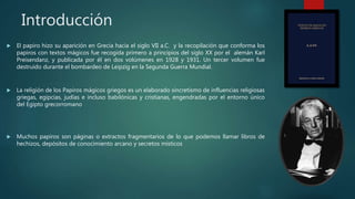 Introducción
 El papiro hizo su aparición en Grecia hacia el siglo VII a.C. y la recopilación que conforma los
papiros con textos mágicos fue recogida primero a principios del siglo XX por el alemán Karl
Preisendanz, y publicada por él en dos volúmenes en 1928 y 1931. Un tercer volumen fue
destruido durante el bombardeo de Leipzig en la Segunda Guerra Mundial.
 La religión de los Papiros mágicos griegos es un elaborado sincretismo de influencias religiosas
griegas, egipcias, judías e incluso babilónicas y cristianas, engendradas por el entorno único
del Egipto grecorromano
 Muchos papiros son páginas o extractos fragmentarios de lo que podemos llamar libros de
hechizos, depósitos de conocimiento arcano y secretos místicos
 