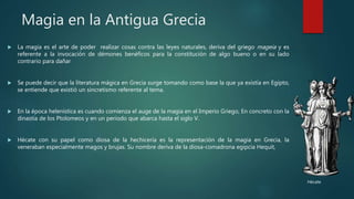 Magia en la Antigua Grecia
 La magia es el arte de poder realizar cosas contra las leyes naturales, deriva del griego mageia y es
referente a la invocación de démones benéficos para la constitución de algo bueno o en su lado
contrario para dañar
 Se puede decir que la literatura mágica en Grecia surge tomando como base la que ya existía en Egipto,
se entiende que existió un sincretismo referente al tema.
 En la época helenística es cuando comienza el auge de la magia en el Imperio Griego, En concreto con la
dinastía de los Ptolomeos y en un periodo que abarca hasta el siglo V.
 Hécate con su papel como diosa de la hechicería es la representación de la magia en Grecia, la
veneraban especialmente magos y brujas. Su nombre deriva de la diosa-comadrona egipcia Hequit,
Hécate
 