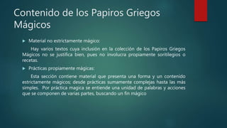 Contenido de los Papiros Griegos
Mágicos
 Material no estrictamente mágico:
Hay varios textos cuya inclusión en la colección de los Papiros Griegos
Mágicos no se justifica bien, pues no involucra propiamente soritilegios o
recetas.
 Prácticas propiamente mágicas:
Esta sección contiene material que presenta una forma y un contenido
estrictamente mágicos; desde prácticas sumamente complejas hasta las más
simples. Por práctica magica se entiende una unidad de palabras y acciones
que se componen de varias partes, buscando un fin mágico
 